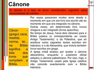 emrc Por vezes passavam muitos anos desde o momento em que um era livro era escrito até ao momento em que era integrado no cânone.  Outras vezes, um determinado livro nunca chegava a ser integrado (livros apócrifos). No tempo de Jesus, havia dois cânones para a Bíblia judaica (o correspondente ao nosso Antigo Testamento): o da Palestina, que só aceitava como sagrados textos escritos em hebraico; e o de Alexandria, que incluía também livros escritos em grego. A Igreja cristã acabou por aceitar o cânone alexandrino, enquanto o Judaísmo oficial adoptou o cânone palestiniano. Por isso, hoje, o Antigo Testamento usado pela Igreja católica não coincide exactamente com a Bíblia hebraica. Cânone  O cânone é a lista de livros considerados sagrados pelas comunidades de crentes.  Cânon - (grego) cana, medida, norma, lei... na Bíblia significa a lista dos livros que compõem a Bíblia. 