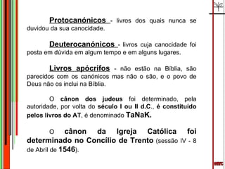 emrc Protocanónicos  - livros dos quais nunca se duvidou da sua canocidade. Deuterocanónicos  - livros cuja canocidade foi posta em dúvida em algum tempo e em alguns lugares. Livros apócrifos   - não estão na Bíblia, são parecidos com os canónicos mas não o são, e o povo de Deus não os inclui na Bíblia. O  cânon dos judeus  foi determinado, pela autoridade, por volta do  século I ou II d.C .,  é constituído pelos livros do AT , é denominado  TaNaK. O  cânon da Igreja Católica foi determinado no Concílio de Trento  (sessão IV - 8 de Abril de  1546 ). 