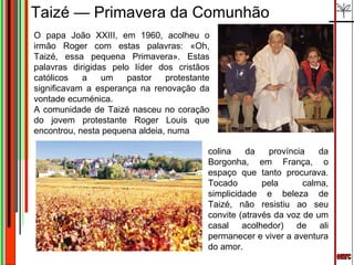 emrc O papa João XXIII, em 1960, acolheu o irmão Roger com estas palavras: «Oh, Taizé, essa pequena Primavera». Estas palavras dirigidas pelo líder dos cristãos católicos a um pastor protestante significavam a esperança na renovação da vontade ecuménica. A comunidade de Taizé nasceu no coração do jovem protestante Roger Louis que encontrou, nesta pequena aldeia, numa Taizé — Primavera da Comunhão colina da província da Borgonha, em França, o espaço que tanto procurava. Tocado pela calma, simplicidade e beleza de Taizé, não resistiu ao seu convite (através da voz de um casal acolhedor) de ali permanecer e viver a aventura do amor. 