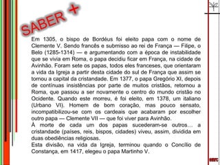 emrc Em 1305, o bispo de Bordéus foi eleito papa com o nome de Clemente V. Sendo francês e submisso ao rei de França — Filipe, o Belo (1285-1314) — e argumentando com a época de instabilidade que se vivia em Roma, o papa decidiu ficar em França, na cidade de Avinhão. Foram sete os papas, todos eles franceses, que orientaram a vida da Igreja a partir desta cidade do sul de França que assim se tornou a capital da cristandade. Em 1377, o papa Gregório XI, depois de contínuas insistências por parte de muitos cristãos, retornou a Roma, que passou a ser novamente o centro do mundo cristão no Ocidente. Quando este morreu, é foi eleito, em 1378, um italiano (Urbano VI). Homem de bom coração, mas pouco sensato, incompatibilizou-se com os cardeais que acabaram por escolher outro papa — Clemente VII — que foi viver para Avinhão. À morte de cada um dos papas sucederam-se outros… a cristandade (países, reis, bispos, cidades) viveu, assim, dividida em duas obediências religiosas. Esta divisão, na vida da Igreja, terminou quando o Concílio de Constança, em 1417, elegeu o papa Martinho V. 