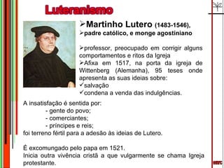 emrc Martinho Lutero  (1483-1546),  padre católico, e monge agostiniano  professor, preocupado em corrigir alguns comportamentos e ritos da Igreja Afixa em 1517, na porta da igreja de Wittenberg (Alemanha), 95 teses onde apresenta as suas ideias sobre: salvação  condena a venda das indulgências. A insatisfação é sentida por:  - gente do povo;  - comerciantes;  - príncipes e reis;  foi terreno fértil para a adesão às ideias de Lutero. É excomungado pelo papa em 1521. Inicia outra vivência cristã a que vulgarmente se chama Igreja protestante. 
