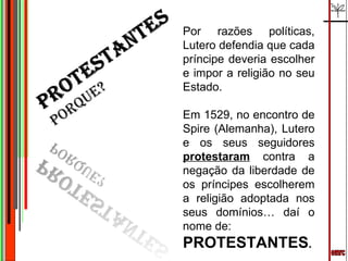 emrc Por razões políticas, Lutero defendia que cada príncipe deveria escolher e impor a religião no seu Estado.  Em 1529, no encontro de Spire (Alemanha), Lutero e os seus seguidores  protestaram  contra a negação da liberdade de os príncipes escolherem a religião adoptada nos seus domínios… daí o nome de: PROTESTANTES . 