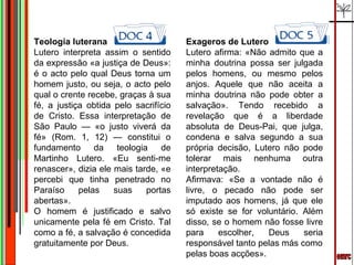 emrc Teologia luterana Lutero interpreta assim o sentido da expressão «a justiça de Deus»: é o acto pelo qual Deus torna um homem justo, ou seja, o acto pelo qual o crente recebe, graças à sua fé, a justiça obtida pelo sacrifício de Cristo. Essa interpretação de São Paulo — «o justo viverá da fé» (Rom. 1, 12) — constitui o fundamento da teologia de Martinho Lutero. «Eu senti-me renascer», dizia ele mais tarde, «e percebi que tinha penetrado no Paraíso pelas suas portas abertas». O homem é justificado e salvo unicamente pela fé em Cristo. Tal como a fé, a salvação é concedida gratuitamente por Deus. Exageros de Lutero Lutero afirma: «Não admito que a minha doutrina possa ser julgada pelos homens, ou mesmo pelos anjos. Aquele que não aceita a minha doutrina não pode obter a salvação». Tendo recebido a revelação que é a liberdade absoluta de Deus-Pai, que julga, condena e salva segundo a sua própria decisão, Lutero não pode tolerar mais nenhuma outra interpretação. Afirmava: «Se a vontade não é livre, o pecado não pode ser imputado aos homens, já que ele só existe se for voluntário. Além disso, se o homem não fosse livre para escolher, Deus seria responsável tanto pelas más como pelas boas acções». 