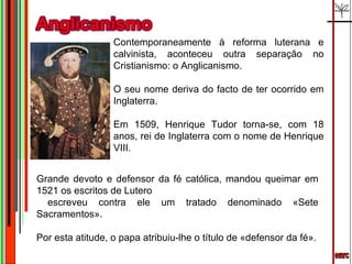 emrc Contemporaneamente à reforma luterana e calvinista, aconteceu outra separação no Cristianismo: o Anglicanismo.  O seu nome deriva do facto de ter ocorrido em Inglaterra.  Em 1509, Henrique Tudor torna-se, com 18 anos, rei de Inglaterra com o nome de Henrique VIII.  Grande devoto e defensor da fé católica, mandou queimar em 1521 os escritos de Lutero escreveu contra ele um tratado denominado «Sete Sacramentos».  Por esta atitude, o papa atribuiu-lhe o título de «defensor da fé». 