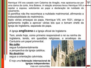 emrc A Igreja  anglicana  é a Igreja oficial de Inglaterra Tem, ainda hoje, como primeiro responsável o rei ou rainha de Inglaterra, tendo, em questões religiosas, o arcebispo de Cantuária um papel primordial. No culto :  segue fundamentalmente  a perspectiva da Igreja católica;  Na doutrina :  segue a orientação calvinista.  Henrique VIII era casado com Catarina de Aragão, mas apaixonou-se por uma dama da corte, Ana Bolena. A relação amorosa levou Henrique VIII a rejeitar a esposa, solicitando ao papa a declaração de nulidade do casamento.  O pontífice não lhe reconhece a nulidade matrimonial, afirmando a indissolubilidade do matrimónio.  Após várias ameaças ao papa, Henrique VIII, em 1531, obriga o parlamento inglês a aprovar várias leis que o tornam chefe da Igreja de Inglaterra, separada do papa. É hoje uma  federação internacional de Igrejas independentes  mas em comunhão. 