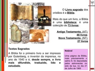emrc Textos Sagrados A Bíblia foi o primeiro livro a ser impresso por Gutenberg, o inventor da imprensa, no ano de 1540 e é,  desde sempre, o livro mais difundido, traduzido, lido e estudado . Notável Uma página da Bíblia, mais precisamente o salmo 8, foi depositada pelos astronautas no solo da lua, no dia 21 de Julho de 1969 O  Livro sagrado  dos cristãos é a  Bíblia . Mais do que um livro, a Bíblia é uma  biblioteca ; é uma colecção de  73 livros :  Antigo Testamento,  (AT)   46 livros   Novo Testamento , (NT)  27 livros 