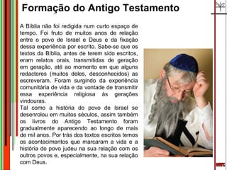 emrc Formação do Antigo Testamento A Bíblia não foi redigida num curto espaço de tempo. Foi fruto de muitos anos de relação entre o povo de Israel e Deus e da fixação dessa experiência por escrito. Sabe-se que os textos da Bíblia, antes de terem sido escritos, eram relatos orais, transmitidas de geração em geração, até ao momento em que alguns redactores (muitos deles, desconhecidos) as escreveram. Foram surgindo da experiência comunitária de vida e da vontade de transmitir essa experiência religiosa às gerações vindouras. Tal como a história do povo de Israel se desenrolou em muitos séculos, assim também os livros do Antigo Testamento foram gradualmente aparecendo ao longo de mais de mil anos. Por trás dos textos escritos temos os acontecimentos que marcaram a vida e a história do povo judeu na sua relação com os outros povos e, especialmente, na sua relação com Deus. 