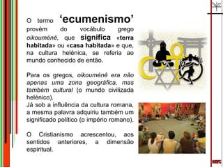 emrc O termo  ‘ecumenismo’   provém do vocábulo grego  oikouménê,  que  significa  « terra habitada » ou « casa habitada » e que, na cultura helénica, se referia ao mundo conhecido de então.  Para os gregos,  oikouménê era não apenas uma zona geográfica, mas também cultural  (o mundo civilizada helénico).  Já sob a influência da cultura romana, a mesma palavra adquiriu também um significado político (o império romano).  O Cristianismo acrescentou, aos sentidos anteriores, a dimensão espiritual. 