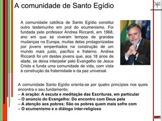 emrc A comunidade de Santo Egídio A comunidade católica de Santo Egídio constitui outro testemunho em prol do ecumenismo. Foi fundada pelo professor Andrea Riccardi, em 1968, ano em que se viveram tempos de grandes mudanças na Europa, muitas delas protagonizadas por jovens empenhados na construção de um mundo mais justo, pacífico e fraterno. Andrea Riccardi foi um destes jovens que, aos 18 anos de idade, se deixa interpelar pelo Evangelho de Jesus Cristo e funda uma comunidade de vida, com vista à construção da fraternidade e da paz universal. A comunidade Santo Egídio orienta-se por quatro princípios nos quais encontra o seu fundamento: –  A oração: A escuta e meditação das Escrituras, em particular –  O anúncio do Evangelho: Do encontro com Deus pela –  A atenção aos pobres: São os pobres quem mais sofre com –  O ecumenismo e o diálogo inter-religioso 