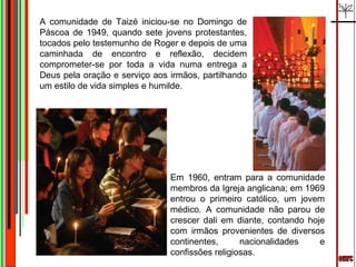 emrc A comunidade de Taizé iniciou-se no Domingo de Páscoa de 1949, quando sete jovens protestantes, tocados pelo testemunho de Roger e depois de uma caminhada de encontro e reflexão, decidem comprometer-se por toda a vida numa entrega a Deus pela oração e serviço aos irmãos, partilhando um estilo de vida simples e humilde. Em 1960, entram para a comunidade membros da Igreja anglicana; em 1969 entrou o primeiro católico, um jovem médico. A comunidade não parou de crescer dali em diante, contando hoje com irmãos provenientes de diversos continentes, nacionalidades e confissões religiosas. 