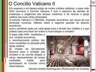 emrc O Concílio Vaticano II Em resposta a um desejo antigo de muitos cristãos católicos, o papa João XXIII convocou o Concílio Vaticano II com o objectivo de atender às mudanças e exigências dos tempos modernos e de renovar a Igreja católica nas suas várias dimensões. O concílio Vaticano II (1962-65), chamado ‘ecuménico’ por causa da sua dimensão universal, reflectiu sobre a seguinte questão de alcance ecuménico:  qual o contributo dado por cada Igreja para a divisão dos cristãos e o que poderá cada uma fazer em ordem à reconciliação e unidade?  O papa João XXIII  manifestou a sua  vontade ecuménica:  o reconhecimento público dos erros cometidos no passado pela Igreja católica;  da criação do Secretariado Romano para a Unidade dos Cristãos e do convite dirigido a vários representantes de outras confissões cristãs para participarem no Concílio como observadores. Decreto  Unitatis Redintegratio (Restauração da Unidade) 