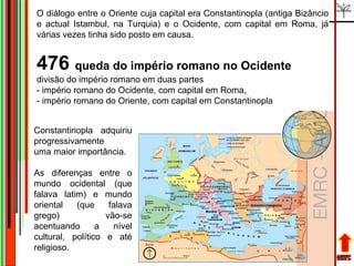 emrc O diálogo entre o Oriente cuja capital era Constantinopla (antiga Bizâncio e actual Istambul, na Turquia) e o Ocidente, com capital em Roma, já várias vezes tinha sido posto em causa. 476  queda do império romano no Ocidente divisão do império romano em duas partes  - império romano do Ocidente, com capital em Roma,  - império romano do Oriente, com capital em Constantinopla  Constantinopla adquiriu progressivamente  uma maior importância.  As diferenças entre o mundo ocidental (que falava latim) e mundo oriental (que falava grego) vão-se acentuando a nível cultural, político e até religioso. 