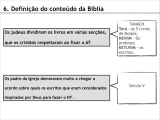 6. Definição do conteúdo da Bíblia

Os judeus dividiram os livros em várias secções,
que os cristãos respeitaram ao fixar o AT

TANACH
Torá - os 5 Livros
de Moisés;
NEVIIM - Os
profetas;
KETUVIM - os
escritos.

Os padre da Igreja demoraram muito a chegar a
acordo sobre quais os escritos que eram considerados
inspirados por Deus para fazer o NT .

Século V

 