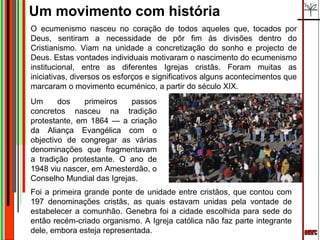Um movimento com história
O ecumenismo nasceu no coração de todos aqueles que, tocados por
Deus, sentiram a necessidade de pôr fim às divisões dentro do
Cristianismo. Viam na unidade a concretização do sonho e projecto de
Deus. Estas vontades individuais motivaram o nascimento do ecumenismo
institucional, entre as diferentes Igrejas cristãs. Foram muitas as
iniciativas, diversos os esforços e significativos alguns acontecimentos que
marcaram o movimento ecuménico, a partir do século XIX.
Um      dos    primeiros   passos
concretos nasceu na tradição
protestante, em 1864 — a criação
da Aliança Evangélica com o
objectivo de congregar as várias
denominações que fragmentavam
a tradição protestante. O ano de
1948 viu nascer, em Amesterdão, o
Conselho Mundial das Igrejas.
Foi a primeira grande ponte de unidade entre cristãos, que contou com
197 denominações cristãs, as quais estavam unidas pela vontade de
estabelecer a comunhão. Genebra foi a cidade escolhida para sede do
então recém-criado organismo. A Igreja católica não faz parte integrante
dele, embora esteja representada.
 