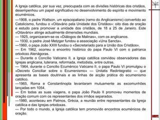 A Igreja católica, por sua vez, preocupada com as divisões históricas dos cristãos,
desempenhou um papel significativo no desenvolvimento do espírito e movimento
ecuménicos.
—1908, o padre Wattson, um episcopaliano (ramo do Anglicanismo) convertido ao
Catolicismo, fundou o «Oitavário pela Unidade dos Cristãos»: oito dias de oração
e estudo para promover a unidade dos cristãos, de 18 a 25 de Janeiro. Este
«Oitavário» atinge actualmente dimensões mundiais.
— 1925, organizaram-se os «Diálogos de Malinas», com os anglicanos.
— 1930, o padre José Metzger fundou a associação «Una Sancta».
—1960, o papa João XXIII fundou o «Secretariado para a União dos Cristãos».
— Em 1962, ocorreu o encontro histórico do papa Paulo VI com o patriarca
ortodoxo Atenágoras.
— Durante o Concílio Vaticano II, a Igreja católica convidou observadores das
Igrejas anglicana, luterana, reformada, metodista, entre outras.
— 1964, durante o Concilio Ecuménico Vaticano II, o papa Paulo VI promulgou o
«Decreto Conciliar sobre o Ecumenismo» — Unitatis Redintegratio — que
apresenta as bases doutrinais e as linhas de acção prática do ecumenismo
católico.
—1965, Roma e Constantinopla levantaram mutuamente as excomunhões
lançadas em 1054.
— Em todas as suas viagens, o papa João Paulo II promoveu momentos de
oração comum com os representantes dos irmãos separados.
—1980, aconteceu em Patmos, Grécia, a reunião entre representantes da Igreja
católica e das Igrejas ortodoxas.
— Por todo o mundo, a Igreja católica tem promovido encontros ecuménicos de
oração.
 
