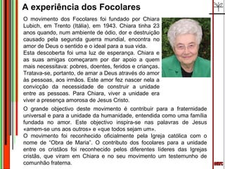 A experiência dos Focolares
O movimento dos Focolares foi fundado por Chiara
Lubich, em Trento (Itália), em 1943. Chiara tinha 23
anos quando, num ambiente de ódio, dor e destruição
causado pela segunda guerra mundial, encontra no
amor de Deus o sentido e o ideal para a sua vida.
Esta descoberta foi uma luz de esperança. Chiara e
as suas amigas começaram por dar apoio a quem
mais necessitava: pobres, doentes, feridos e crianças.
Tratava-se, portanto, de amar a Deus através do amor
às pessoas, aos irmãos. Este amor fez nascer nela a
convicção da necessidade de construir a unidade
entre as pessoas. Para Chiara, viver a unidade era
viver a presença amorosa de Jesus Cristo.
O grande objectivo deste movimento é contribuir para a fraternidade
universal e para a unidade da humanidade, entendida como uma família
fundada no amor. Este objectivo inspira-se nas palavras de Jesus
«amem-se uns aos outros» e «que todos sejam um».
O movimento foi reconhecido oficialmente pela Igreja católica com o
nome de “Obra de Maria”. O contributo dos focolares para a unidade
entre os cristãos foi reconhecido pelos diferentes líderes das Igrejas
cristãs, que viram em Chiara e no seu movimento um testemunho de
comunhão fraterna.
 