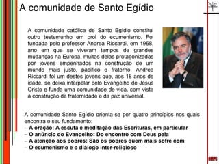 A comunidade de Santo Egídio

  A comunidade católica de Santo Egídio constitui
  outro testemunho em prol do ecumenismo. Foi
  fundada pelo professor Andrea Riccardi, em 1968,
  ano em que se viveram tempos de grandes
  mudanças na Europa, muitas delas protagonizadas
  por jovens empenhados na construção de um
  mundo mais justo, pacífico e fraterno. Andrea
  Riccardi foi um destes jovens que, aos 18 anos de
  idade, se deixa interpelar pelo Evangelho de Jesus
  Cristo e funda uma comunidade de vida, com vista
  à construção da fraternidade e da paz universal.


 A comunidade Santo Egídio orienta-se por quatro princípios nos quais
 encontra o seu fundamento:
 – A oração: A escuta e meditação das Escrituras, em particular
 – O anúncio do Evangelho: Do encontro com Deus pela
 – A atenção aos pobres: São os pobres quem mais sofre com
 – O ecumenismo e o diálogo inter-religioso
 
