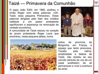 Taizé — Primavera da Comunhão
O papa João XXIII, em 1960, acolheu o
irmão Roger com estas palavras: «Oh,
Taizé, essa pequena Primavera». Estas
palavras dirigidas pelo líder dos cristãos
católicos   a    um    pastor   protestante
significavam a esperança na renovação da
vontade ecuménica.
A comunidade de Taizé nasceu no coração
do jovem protestante Roger Louis que
encontrou, nesta pequena aldeia, numa

                                          colina    da    província    da
                                          Borgonha, em França, o
                                          espaço que tanto procurava.
                                          Tocado        pela       calma,
                                          simplicidade e beleza de
                                          Taizé, não resistiu ao seu
                                          convite (através da voz de um
                                          casal acolhedor) de ali
                                          permanecer e viver a aventura
                                          do amor.
 