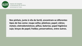 -
Nos pinhais, junto à vila da Sertã, encontram-se diferentes
tipos de lixo como: roupa velha; plásticos; papel; vidros;
metais; eletrodomésticos; pilhas; baterias; papel higiénico
sujo; lenços de papel; fraldas; preservativos, entre outros.