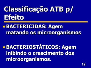 12
12
Classificação ATB p/
Classificação ATB p/
Efeito
Efeito
• BACTERICIDAS: Agem
BACTERICIDAS: Agem
matando os microorganismos
matando os microorganismos
• BACTERIOSTÁTICOS: Agem
BACTERIOSTÁTICOS: Agem
inibindo o crescimento dos
inibindo o crescimento dos
microorganismos
microorganismos.
.
 
