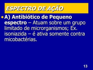 13
13
ESPECTRO DE AÇÃO
ESPECTRO DE AÇÃO
• A) Antibiótico de Pequeno
A) Antibiótico de Pequeno
espectro
espectro – Atuam sobre um grupo
– Atuam sobre um grupo
limitado de microrganismos; Ex.
limitado de microrganismos; Ex.
isoniazida – é ativa somente contra
isoniazida – é ativa somente contra
micobactérias.
micobactérias.
 