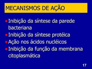 17
17
MECANISMOS DE AÇÃO
MECANISMOS DE AÇÃO
• Inibição da síntese da parede
Inibição da síntese da parede
bacteriana
bacteriana
• Inibição da síntese protéica
Inibição da síntese protéica
• Ação nos ácidos nucléicos
Ação nos ácidos nucléicos
• Inibição da função da membrana
Inibição da função da membrana
citoplasmática
citoplasmática
 