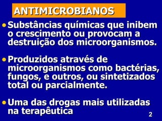 2
2
ANTIMICROBIANOS
ANTIMICROBIANOS
• Substâncias químicas que inibem
Substâncias químicas que inibem
o crescimento ou provocam a
o crescimento ou provocam a
destruição dos microorganismos.
destruição dos microorganismos.
• Produzidos através de
Produzidos através de
microorganismos como bactérias,
microorganismos como bactérias,
fungos, e outros, ou sintetizados
fungos, e outros, ou sintetizados
total ou parcialmente.
total ou parcialmente.
• Uma das drogas mais utilizadas
Uma das drogas mais utilizadas
na terapêutica
na terapêutica
 