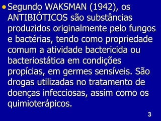 3
3
• Segundo WAKSMAN (1942), os
Segundo WAKSMAN (1942), os
ANTIBIÓTICOS são substâncias
ANTIBIÓTICOS são substâncias
produzidos originalmente pelo fungos
produzidos originalmente pelo fungos
e bactérias, tendo como propriedade
e bactérias, tendo como propriedade
comum a atividade bactericida ou
comum a atividade bactericida ou
bacteriostática em condições
bacteriostática em condições
propícias, em germes sensíveis. São
propícias, em germes sensíveis. São
drogas utilizadas no tratamento de
drogas utilizadas no tratamento de
doenças infecciosas, assim como os
doenças infecciosas, assim como os
quimioterápicos.
quimioterápicos.
 