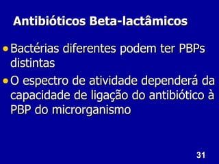 31
31
Antibióticos Beta-lactâmicos
Antibióticos Beta-lactâmicos
• Bactérias diferentes podem ter PBPs
Bactérias diferentes podem ter PBPs
distintas
distintas
• O espectro de atividade dependerá da
O espectro de atividade dependerá da
capacidade de ligação do antibiótico à
capacidade de ligação do antibiótico à
PBP do microrganismo
PBP do microrganismo
 