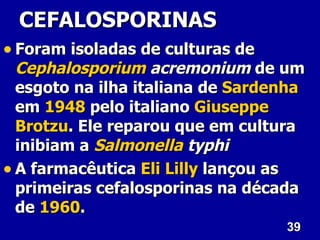 39
39
CEFALOSPORINAS
CEFALOSPORINAS
• Foram isoladas de culturas de
Foram isoladas de culturas de
Cephalosporium
Cephalosporium acremonium
acremonium de um
de um
esgoto na ilha italiana de
esgoto na ilha italiana de Sardenha
Sardenha
em
em 1948
1948 pelo italiano
pelo italiano Giuseppe
Giuseppe
Brotzu
Brotzu. Ele reparou que em cultura
. Ele reparou que em cultura
inibiam a
inibiam a Salmonella
Salmonella typhi
typhi
• A farmacêutica
A farmacêutica Eli
Eli Lilly
Lilly lançou as
lançou as
primeiras cefalosporinas na década
primeiras cefalosporinas na década
de
de 1960
1960.
.
 