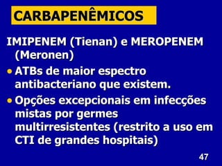 47
47
CARBAPENÊMICOS
CARBAPENÊMICOS
IMIPENEM (Tienan) e MEROPENEM
IMIPENEM (Tienan) e MEROPENEM
(Meronen)
(Meronen)
• ATBs de maior espectro
ATBs de maior espectro
antibacteriano que existem.
antibacteriano que existem.
• Opções excepcionais em infecções
Opções excepcionais em infecções
mistas por germes
mistas por germes
multirresistentes (restrito a uso em
multirresistentes (restrito a uso em
CTI de grandes hospitais)
CTI de grandes hospitais)
 