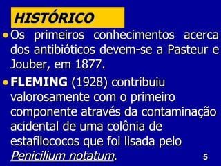5
5
HISTÓRICO
HISTÓRICO
• Os primeiros conhecimentos acerca
Os primeiros conhecimentos acerca
dos antibióticos devem-se a Pasteur e
dos antibióticos devem-se a Pasteur e
Jouber, em 1877.
Jouber, em 1877.
• FLEMING
FLEMING (1928) contribuiu
(1928) contribuiu
valorosamente com o primeiro
valorosamente com o primeiro
componente através da contaminação
componente através da contaminação
acidental de uma colônia de
acidental de uma colônia de
estafilococos que foi lisada pelo
estafilococos que foi lisada pelo
Penicilium notatum
Penicilium notatum.
.
 