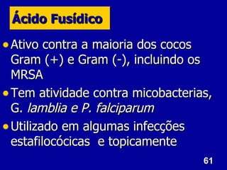 61
61
Ácido Fusídico
Ácido Fusídico
• Ativo contra a maioria dos cocos
Ativo contra a maioria dos cocos
Gram (+) e Gram (-), incluindo os
Gram (+) e Gram (-), incluindo os
MRSA
MRSA
• Tem atividade contra micobacterias,
Tem atividade contra micobacterias,
G.
G. lamblia e
lamblia e P. falciparum
P. falciparum
• Utilizado em algumas infecções
Utilizado em algumas infecções
estafilocócicas e topicamente
estafilocócicas e topicamente
 