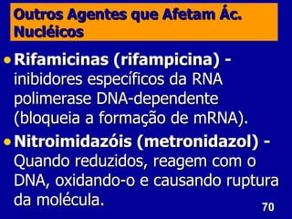 70
70
Outros Agentes que Afetam Ác.
Outros Agentes que Afetam Ác.
Nucléicos
Nucléicos
• Rifamicinas (rifampicina) -
Rifamicinas (rifampicina) -
inibidores específicos da RNA
inibidores específicos da RNA
polimerase DNA-dependente
polimerase DNA-dependente
(bloqueia a formação de mRNA).
(bloqueia a formação de mRNA).
• Nitroimidazóis (metronidazol) -
Nitroimidazóis (metronidazol) -
Quando reduzidos, reagem com o
Quando reduzidos, reagem com o
DNA, oxidando-o e causando ruptura
DNA, oxidando-o e causando ruptura
da molécula.
da molécula.
 
