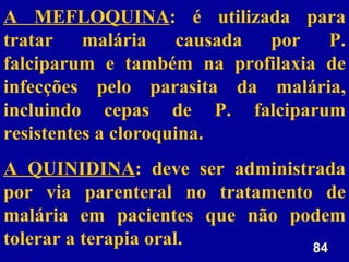 84
84
A MEFLOQUINA: é utilizada para
tratar malária causada por P.
falciparum e também na profilaxia de
infecções pelo parasita da malária,
incluindo cepas de P. falciparum
resistentes a cloroquina.
A QUINIDINA: deve ser administrada
por via parenteral no tratamento de
malária em pacientes que não podem
tolerar a terapia oral.
 