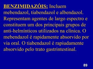 89
89
BENZIMIDAZÓIS: Incluem
mebendazol, tiabendazol e albendazol.
Representam agentes de largo espectro e
constituem um dos principais grupos de
anti-helmínticos utilizados na clínica. O
mebendazol é rapidamente absorvido por
via oral. O tiabendazol é rapiudamente
absorvido pelo trato gastrintestinal.
 