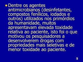 9
9
• Dentre os agentes
Dentre os agentes
antimicrobianos (desinfetantes,
antimicrobianos (desinfetantes,
compostos fenílicos, iodados e
compostos fenílicos, iodados e
outros) utilizados nos primórdios
outros) utilizados nos primórdios
da humanidade, muitos
da humanidade, muitos
apresentavam elevada toxidade
apresentavam elevada toxidade
relativa ao paciente, isto foi o que
relativa ao paciente, isto foi o que
motivou os pesquisadores a
motivou os pesquisadores a
desenvolverem drogas com
desenvolverem drogas com
propriedades mais seletivas e de
propriedades mais seletivas e de
menor toxidade ao paciente.
menor toxidade ao paciente.
 