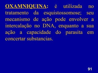 91
91
OXAMNIQUINA: é utilizada no
tratamento da esquistossomose; seu
mecanismo de ação pode envolver a
intercalação no DNA, enquanto a sua
ação a capacidade do parasita em
concertar substancias.
 
