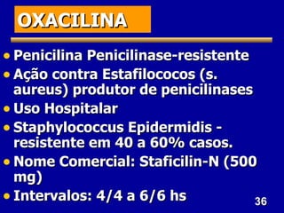 OXACILINA
• Penicilina Penicilinase-resistente
• Ação contra Estafilococos (s.
  aureus) produtor de penicilinases
• Uso Hospitalar
• Staphylococcus Epidermidis -
  resistente em 40 a 60% casos.
• Nome Comercial: Staficilin-N (500
  mg)
• Intervalos: 4/4 a 6/6 hs          36
 