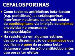 CEFALOSPORINAS
• Como todos os antibióticos beta-lactam
  (e.g. penicilinas), as cefalosporinas
  interferem na sintese da parede celular
  de peptidoglicano via inibição de enzimas
  envolvidas no processo de
  transpeptidação
• Há resistência em algumas estirpes
  devido a disseminação de plasmídeos que
  codificam o gene da proteína beta-
  lactamase, que destrói o antibiótico antes
  que possa ter efeitos.                38
 