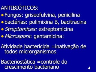 ANTIBIÓTICOS:
• Fungos: griseofulvina, penicilina
• bactérias: polimixina B, bacitracina
• Streptomices: estreptomicina
• Microspora: gentamicina:
Atividade bactericida =inativação de
 todos microrganismos
Bacteriostática =controle do
 crescimento bacteriano                  4
 