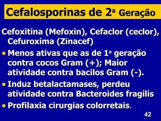 Cefalosporinas de 2a Geração
Cefoxitina (Mefoxin), Cefaclor (ceclor),
  Cefuroxima (Zinacef)
• Menos ativas que as de 1a geração
  contra cocos Gram (+); Maior
  atividade contra bacilos Gram (-).
• Induz betalactamases, perdeu
  atividade contra Bacteroides fragilis
• Profilaxia cirurgias colorretais.
                                    42
 