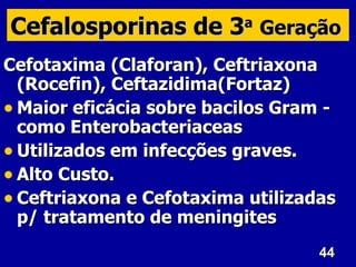 Cefalosporinas de 3 Geração
                          a


Cefotaxima (Claforan), Ceftriaxona
  (Rocefin), Ceftazidima(Fortaz)
• Maior eficácia sobre bacilos Gram -
  como Enterobacteriaceas
• Utilizados em infecções graves.
• Alto Custo.
• Ceftriaxona e Cefotaxima utilizadas
  p/ tratamento de meningites
                                   44
 