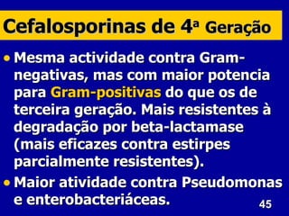 Cefalosporinas de 4 Geração
                         a


• Mesma actividade contra Gram-
  negativas, mas com maior potencia
  para Gram-positivas do que os de
  terceira geração. Mais resistentes à
  degradação por beta-lactamase
  (mais eficazes contra estirpes
  parcialmente resistentes).
• Maior atividade contra Pseudomonas
  e enterobacteriáceas.             45
 