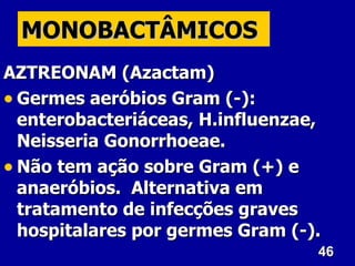 MONOBACTÂMICOS
AZTREONAM (Azactam)
• Germes aeróbios Gram (-):
  enterobacteriáceas, H.influenzae,
  Neisseria Gonorrhoeae.
• Não tem ação sobre Gram (+) e
  anaeróbios. Alternativa em
  tratamento de infecções graves
  hospitalares por germes Gram (-).
                                  46
 