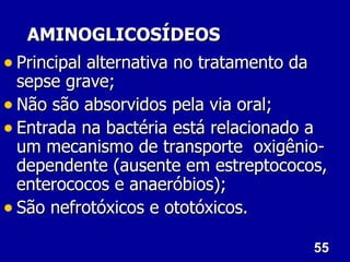 AMINOGLICOSÍDEOS
• Principal alternativa no tratamento da
  sepse grave;
• Não são absorvidos pela via oral;
• Entrada na bactéria está relacionado a
  um mecanismo de transporte oxigênio-
  dependente (ausente em estreptococos,
  enterococos e anaeróbios);
• São nefrotóxicos e ototóxicos.
                                      55
 