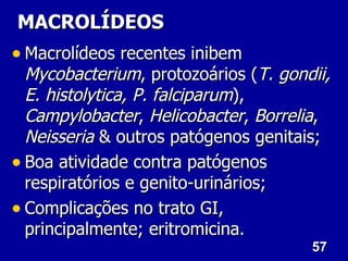 MACROLÍDEOS
• Macrolídeos recentes inibem
  Mycobacterium, protozoários (T. gondii,
  E. histolytica, P. falciparum),
  Campylobacter, Helicobacter, Borrelia,
  Neisseria & outros patógenos genitais;
• Boa atividade contra patógenos
  respiratórios e genito-urinários;
• Complicações no trato GI,
  principalmente; eritromicina.
                                      57
 