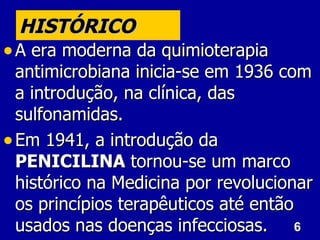 HISTÓRICO
• A era moderna da quimioterapia
  antimicrobiana inicia-se em 1936 com
  a introdução, na clínica, das
  sulfonamidas.
• Em 1941, a introdução da
  PENICILINA tornou-se um marco
  histórico na Medicina por revolucionar
  os princípios terapêuticos até então
  usados nas doenças infecciosas. 6
 