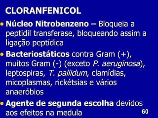 CLORANFENICOL
• Núcleo Nitrobenzeno – Bloqueia a
  peptidil transferase, bloqueando assim a
  ligação peptídica
• Bacteriostáticos contra Gram (+),
  muitos Gram (-) (exceto P. aeruginosa),
  leptospiras, T. pallidum, clamídias,
  micoplasmas, rickétsias e vários
  anaeróbios
• Agente de segunda escolha devidos
  aos efeitos na medula                  60
 