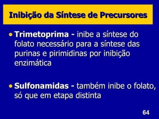 Inibição da Síntese de Precursores

• Trimetoprima - inibe a síntese do
 folato necessário para a síntese das
 purinas e pirimidinas por inibição
 enzimática

• Sulfonamidas - também inibe o folato,
 só que em etapa distinta

                                        64
 
